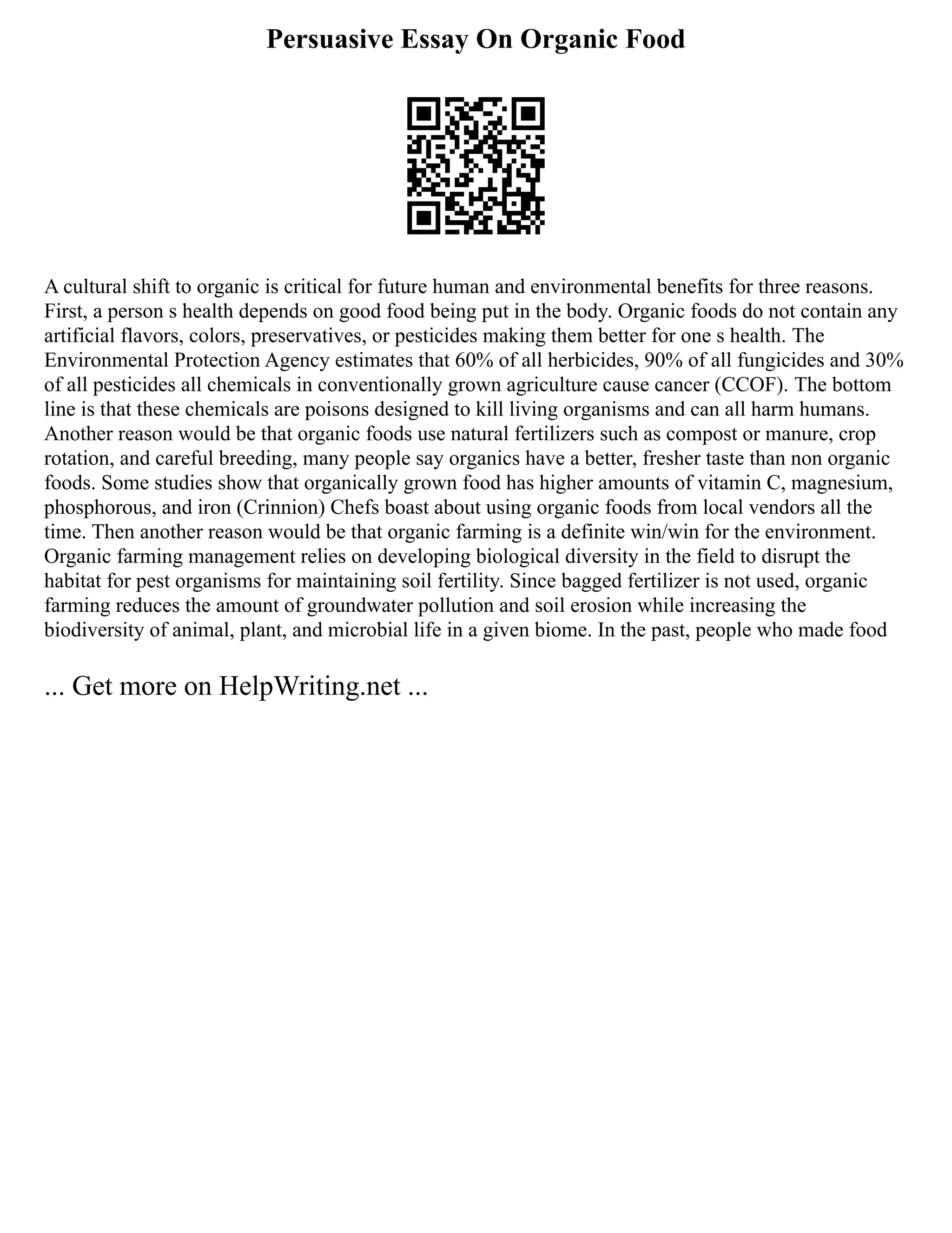Persuasive Essay On Organic Food
A cultural shift to organic is critical for future human and environmental benefits for three reasons.
First, a person s health depends on good food being put in the body. Organic foods do not contain any
artificial flavors, colors, preservatives, or pesticides making them better for one s health. The
Environmental Protection Agency estimates that 60% of all herbicides, 90% of all fungicides and 30%
of all pesticides all chemicals in conventionally grown agriculture cause cancer (CCOF). The bottom
line is that these chemicals are poisons designed to kill living organisms and can all harm humans.
Another reason would be that organic foods use natural fertilizers such as compost or manure, crop
rotation, and careful breeding, many people say organics have a better, fresher taste than non organic
foods. Some studies show that organically grown food has higher amounts of vitamin C, magnesium,
phosphorous, and iron (Crinnion) Chefs boast about using organic foods from local vendors all the
time. Then another reason would be that organic farming is a definite win/win for the environment.
Organic farming management relies on developing biological diversity in the field to disrupt the
habitat for pest organisms for maintaining soil fertility. Since bagged fertilizer is not used, organic
farming reduces the amount of groundwater pollution and soil erosion while increasing the
biodiversity of animal, plant, and microbial life in a given biome. In the past, people who made food
... Get more on HelpWriting.net ...
 