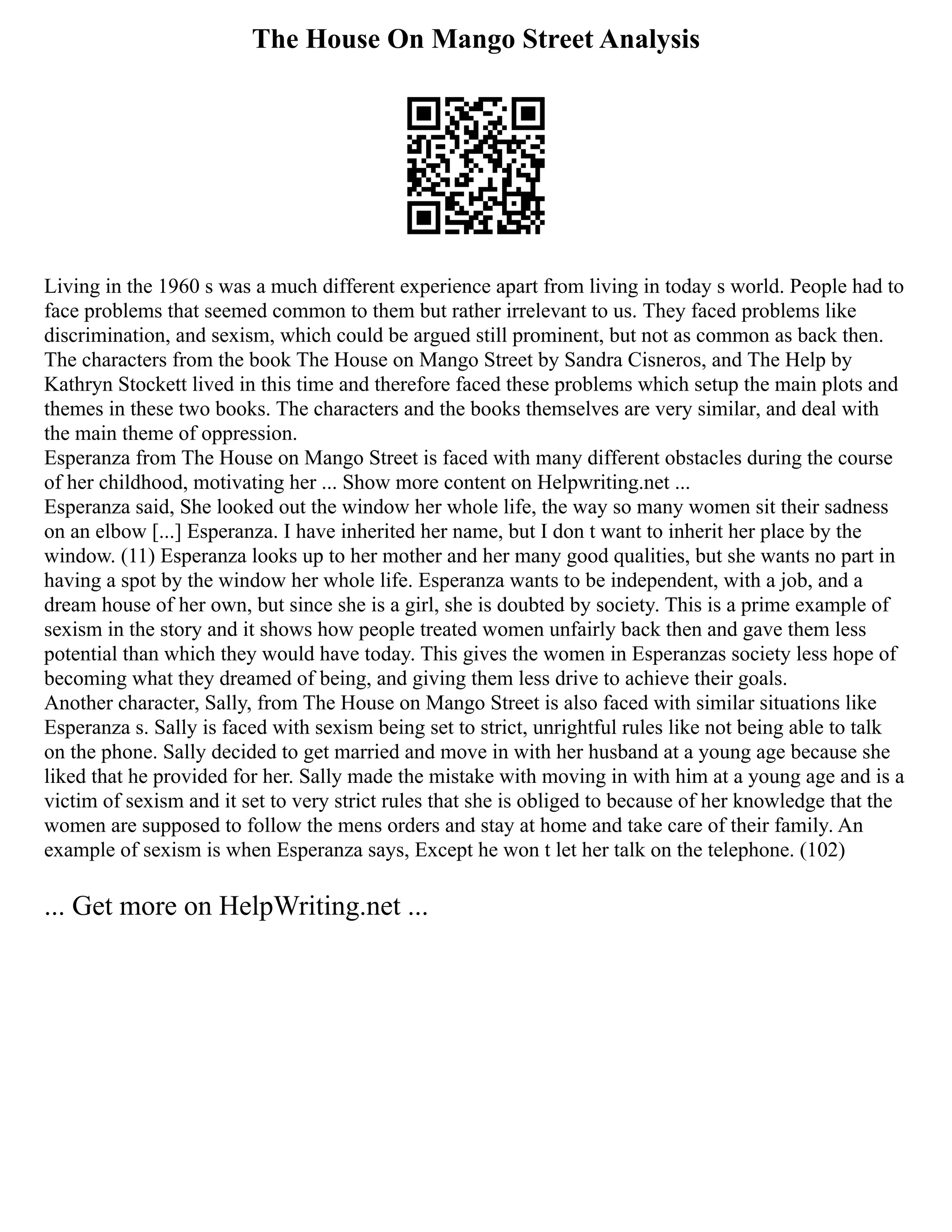 The House On Mango Street Analysis
Living in the 1960 s was a much different experience apart from living in today s world. People had to
face problems that seemed common to them but rather irrelevant to us. They faced problems like
discrimination, and sexism, which could be argued still prominent, but not as common as back then.
The characters from the book The House on Mango Street by Sandra Cisneros, and The Help by
Kathryn Stockett lived in this time and therefore faced these problems which setup the main plots and
themes in these two books. The characters and the books themselves are very similar, and deal with
the main theme of oppression.
Esperanza from The House on Mango Street is faced with many different obstacles during the course
of her childhood, motivating her ... Show more content on Helpwriting.net ...
Esperanza said, She looked out the window her whole life, the way so many women sit their sadness
on an elbow [...] Esperanza. I have inherited her name, but I don t want to inherit her place by the
window. (11) Esperanza looks up to her mother and her many good qualities, but she wants no part in
having a spot by the window her whole life. Esperanza wants to be independent, with a job, and a
dream house of her own, but since she is a girl, she is doubted by society. This is a prime example of
sexism in the story and it shows how people treated women unfairly back then and gave them less
potential than which they would have today. This gives the women in Esperanzas society less hope of
becoming what they dreamed of being, and giving them less drive to achieve their goals.
Another character, Sally, from The House on Mango Street is also faced with similar situations like
Esperanza s. Sally is faced with sexism being set to strict, unrightful rules like not being able to talk
on the phone. Sally decided to get married and move in with her husband at a young age because she
liked that he provided for her. Sally made the mistake with moving in with him at a young age and is a
victim of sexism and it set to very strict rules that she is obliged to because of her knowledge that the
women are supposed to follow the mens orders and stay at home and take care of their family. An
example of sexism is when Esperanza says, Except he won t let her talk on the telephone. (102)
... Get more on HelpWriting.net ...
 