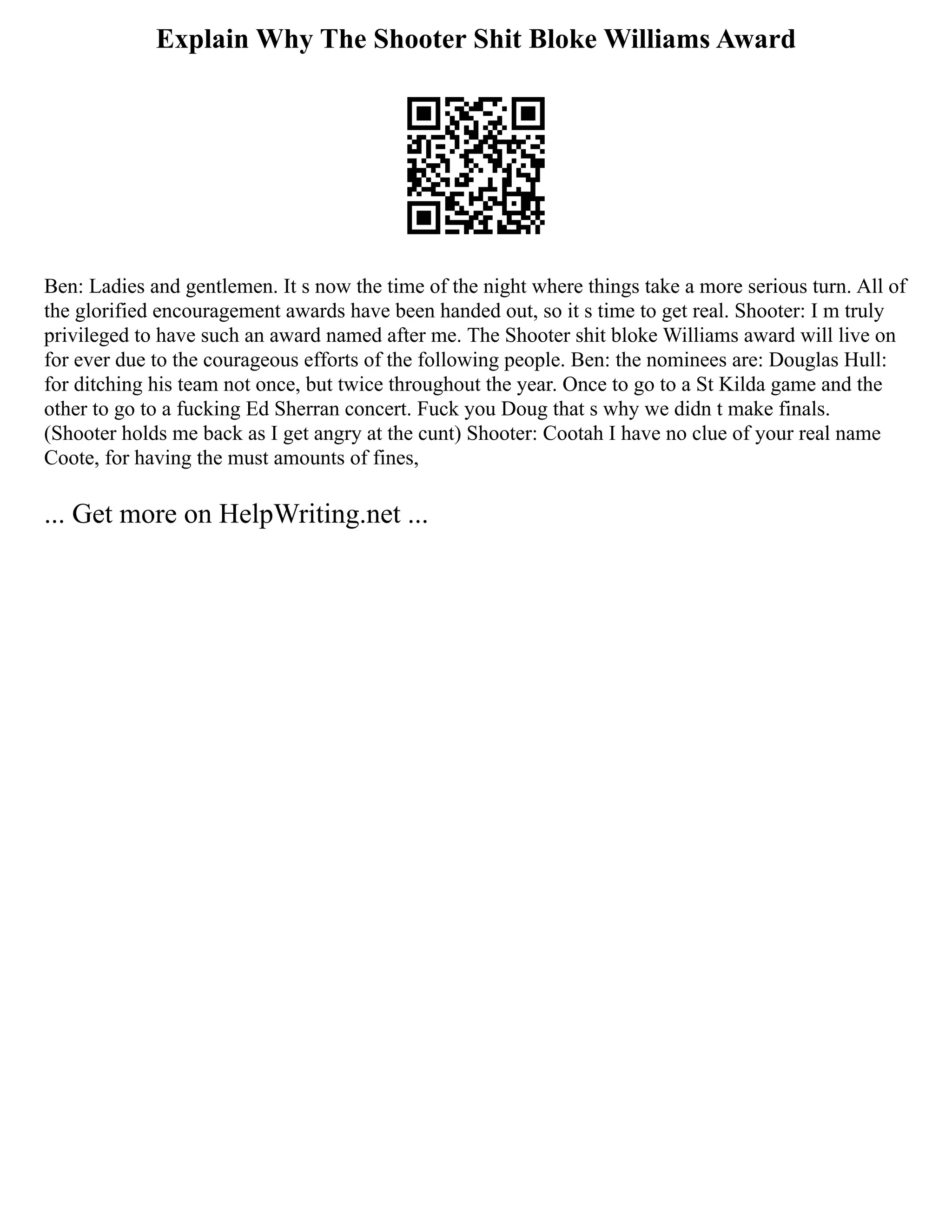 Explain Why The Shooter Shit Bloke Williams Award
Ben: Ladies and gentlemen. It s now the time of the night where things take a more serious turn. All of
the glorified encouragement awards have been handed out, so it s time to get real. Shooter: I m truly
privileged to have such an award named after me. The Shooter shit bloke Williams award will live on
for ever due to the courageous efforts of the following people. Ben: the nominees are: Douglas Hull:
for ditching his team not once, but twice throughout the year. Once to go to a St Kilda game and the
other to go to a fucking Ed Sherran concert. Fuck you Doug that s why we didn t make finals.
(Shooter holds me back as I get angry at the cunt) Shooter: Cootah I have no clue of your real name
Coote, for having the must amounts of fines,
... Get more on HelpWriting.net ...
 