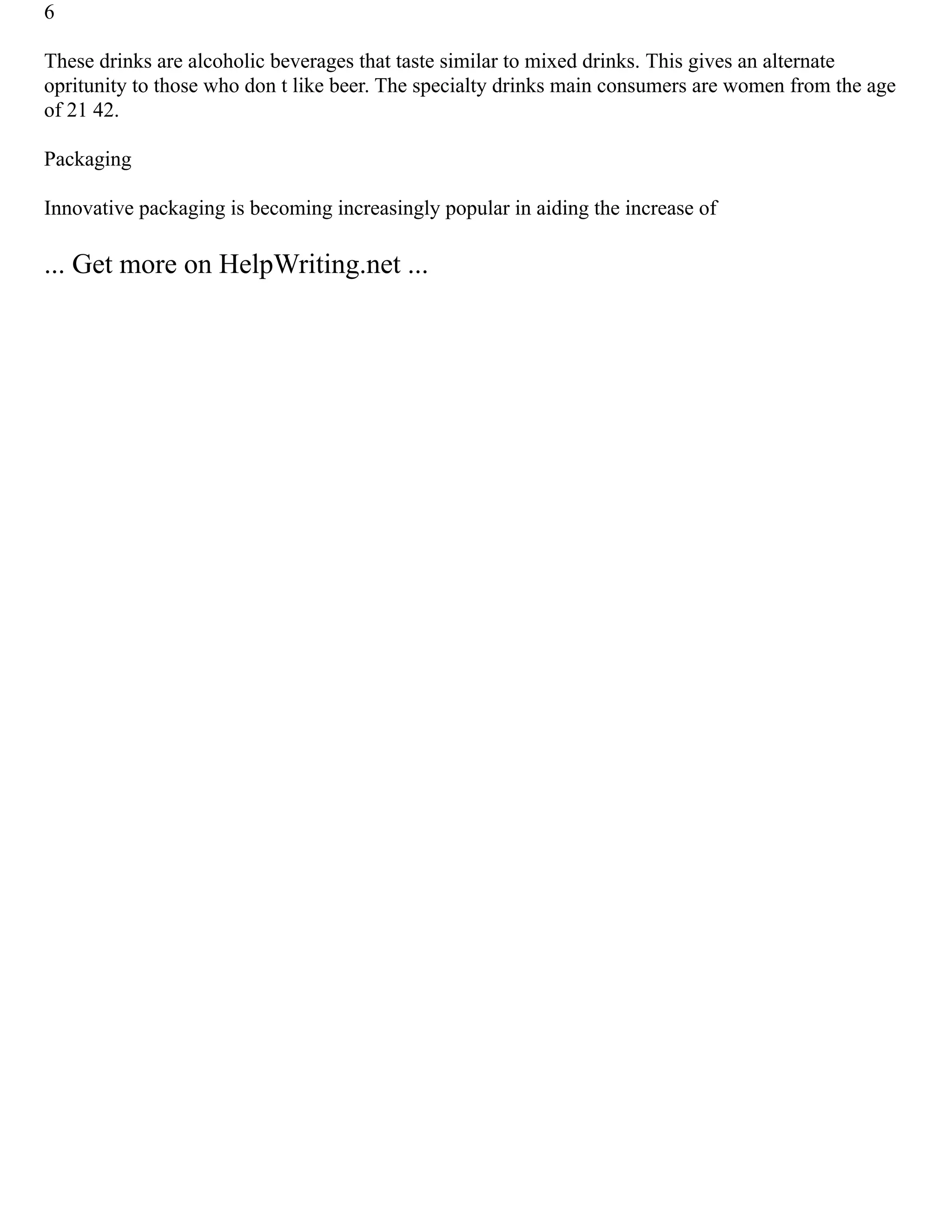 6
These drinks are alcoholic beverages that taste similar to mixed drinks. This gives an alternate
opritunity to those who don t like beer. The specialty drinks main consumers are women from the age
of 21 42.
Packaging
Innovative packaging is becoming increasingly popular in aiding the increase of
... Get more on HelpWriting.net ...
 