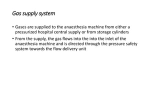 Gas supply system
• Gases are supplied to the anaesthesia machine from either a
pressurized hospital central supply or from storage cylinders
• From the supply, the gas flows into the into the inlet of the
anaesthesia machine and is directed through the pressure safety
system towards the flow delivery unit
 