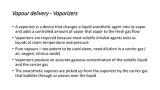 Vapour delivery - Vaporizers
• A vaporizer is a device that changes a liquid anesthetic agent into its vapor
and adds a controlled amount of vapor that vapor to the fresh gas flow
• Vaporizers are required because most volatile inhaled agents exist as
liquids at room temperature and pressure
• Pure vapours – too potent to be used alone, need dilution in a carrier gas (
air, oxygen, nitrous oxide)
• Vaporizers produce an accurate gaseous concentration of the volatile liquid
and the carrier gas
• The anaesthetic vapours are picked up from the vaporizer by the carrier gas
that bubbles through or passes over the liquid
 