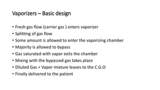 Vaporizers – Basic design
• Fresh gas flow (carrier gas ) enters vaporizer
• Splitting of gas flow
• Some amount is allowed to enter the vaporizing chamber
• Majority is allowed to bypass
• Gas saturated with vapor exits the chamber
• Mixing with the bypassed gas takes place
• Diluted Gas + Vapor mixture leaves to the C.G.O
• Finally delivered to the patient
 