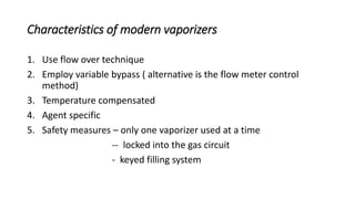 Characteristics of modern vaporizers
1. Use flow over technique
2. Employ variable bypass ( alternative is the flow meter control
method)
3. Temperature compensated
4. Agent specific
5. Safety measures – only one vaporizer used at a time
-- locked into the gas circuit
- keyed filling system
 