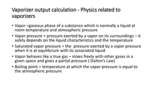 Vaporizer output calculation - Physics related to
vaporizers
• Vapor =gaseous phase of a substance which is normally a liquid at
room temperature and atmospheric pressure
• Vapor pressure = pressure exerted by a vapor on its surroundings – it
solely depends on the liquid characteristics and the temperature
• Saturated vapor pressure = the pressure exerted by a vapor pressure
when it is at equilibrium with its associated liquid
• Vapor behaves like a true gas – mixes freely with other gases in a
given space and gives a partial pressure ( Dalton’s Law)
• Boiling point = temperature at which the vapor pressure is equal to
the atmospheric pressure
 