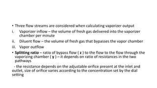 • Three flow streams are considered when calculating vaporizer output
i. Vaporizer inflow – the volume of fresh gas delivered into the vaporizer
chamber per minute
ii. Diluent flow – the volume of fresh gas that bypasses the vapor chamber
iii. Vapor outflow
• Splitting ratio – ratio of bypass flow ( z ) to the flow to the flow through the
vaporizing chamber ( y ) – it depends on ratio of resistances in the two
pathways
- the resistance depends on the adjustable orifice present at the inlet and
outlet, size of orifice varies according to the concentration set by the dial
setting
 