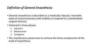 Definition of General Anaesthesia
• General anaesthesia is described as a medically induced, reversible
state of unconsciousness with inability to respond to a standardized
surgical stimulus
• Achieved in three phases
1. Induction
2. Maintenance
3. Emergence
• The maintenance phase aims to achieve the three components of the
triad of anaesthesia
 