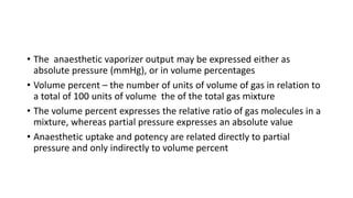 • The anaesthetic vaporizer output may be expressed either as
absolute pressure (mmHg), or in volume percentages
• Volume percent – the number of units of volume of gas in relation to
a total of 100 units of volume the of the total gas mixture
• The volume percent expresses the relative ratio of gas molecules in a
mixture, whereas partial pressure expresses an absolute value
• Anaesthetic uptake and potency are related directly to partial
pressure and only indirectly to volume percent
 