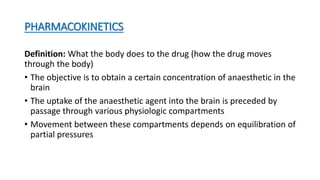 PHARMACOKINETICS
Definition: What the body does to the drug (how the drug moves
through the body)
• The objective is to obtain a certain concentration of anaesthetic in the
brain
• The uptake of the anaesthetic agent into the brain is preceded by
passage through various physiologic compartments
• Movement between these compartments depends on equilibration of
partial pressures
 