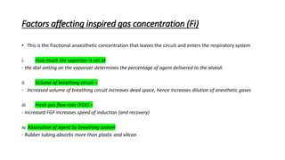 Factors affecting inspired gas concentration (Fi)
• This is the fractional anaesthetic concentration that leaves the circuit and enters the respiratory system
i. How much the vaporizer is set at
- the dial setting on the vaporizer determines the percentage of agent delivered to the alveoli
ii. Volume of breathing circuit –
- Increased volume of breathing circuit increases dead space, hence increases dilution of anesthetic gases
iii. Fresh gas flow rate (FGF) –
- Increased FGF increases speed of induction (and recovery)
iv. Absorption of agent by breathing system
- Rubber tubing absorbs more than plastic and silicon
 