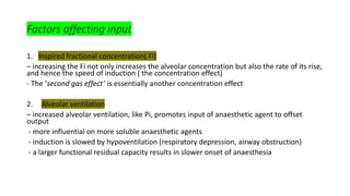 Factors affecting input
1. Inspired fractional concentration( Fi)
– increasing the Fi not only increases the alveolar concentration but also the rate of its rise,
and hence the speed of induction ( the concentration effect)
- The ‘second gas effect’ is essentially another concentration effect
2. Alveolar ventilation
– increased alveolar ventilation, like Pi, promotes input of anaesthetic agent to offset
output
- more influential on more soluble anaesthetic agents
- induction is slowed by hypoventilation (respiratory depression, airway obstruction)
- a larger functional residual capacity results in slower onset of anaesthesia
 