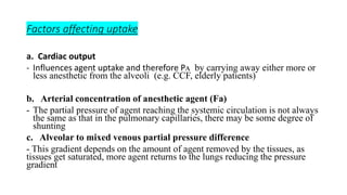 Factors affecting uptake
a. Cardiac output
- Influences agent uptake and therefore Pᴀ by carrying away either more or
less anesthetic from the alveoli (e.g. CCF, elderly patients)
b. Arterial concentration of anesthetic agent (Fа)
- The partial pressure of agent reaching the systemic circulation is not always
the same as that in the pulmonary capillaries, there may be some degree of
shunting
c. Alveolar to mixed venous partial pressure difference
- This gradient depends on the amount of agent removed by the tissues, as
tissues get saturated, more agent returns to the lungs reducing the pressure
gradient
 