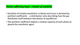 Factors affecting input – Impact of solubility
• Solubility of inhaled anesthetics in blood and tissue is denoted by
partition coefficients - a distribution ratio describing how the gas
distributes itself between two phases at equilibrium
• The partition coefficient depicts a relative capacity of each phase to
absorb the anesthetic agent
 