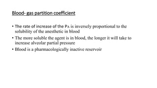 Blood- gas partition coefficient
• The rate of increase of the Pᴀ is inversely proportional to the
solubility of the anesthetic in blood
• The more soluble the agent is in blood, the longer it will take to
increase alveolar partial pressure
• Blood is a pharmacologically inactive reservoir
 