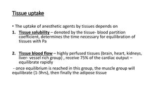 Tissue uptake
• The uptake of anesthetic agents by tissues depends on
1. Tissue solubility – denoted by the tissue- blood partition
coefficient, determines the time necessary for equilibration of
tissues with Pa
2. Tissue blood flow – highly perfused tissues (brain, heart, kidneys,
liver- vessel rich group) , receive 75% of the cardiac output –
equilibrate rapidly
- once equilibrium is reached in this group, the muscle group will
equilibrate (1-3hrs), then finally the adipose tissue
 