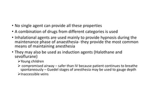 • No single agent can provide all these properties
• A combination of drugs from different categories is used
• Inhalational agents are used mainly to provide hypnosis during the
maintenance phase of anaesthesia- they provide the most common
means of maintaining anesthesia
• They may also be used as induction agents (Halothane and
sevoflurane)
➢Young children
➢ compromised airway – safer than IV because patient continues to breathe
spontaneously – Guedel stages of anesthesia may be used to gauge depth
➢Inaccessible veins
 