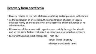 Recovery from anesthesia
• Directly related to the rate of decrease of drug partial pressure in the brain
• At the conclusion of anesthesia, the concentration of agent in tissues
depends highly on the solubility of the anesthetic and the duration of its
administration
• Elimination of the anaesthetic agent occurs mainly through the alveoli,
and so the same factors that speed up induction also speed up recovery
• Factors influencing rapid emergence – high FGF
- lower tissue solubility
- shorter anaesthesia times
 