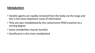 Metabolism
• Volatile agents are rapidly removed from the body via the lungs and
this is the most important route of elimination
• They are also metabolized by the cytochrome P450 enzymes to a
varying degree
• Some metabolites may be harmful
• Sevoflurane is the most metabolized
 