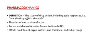 PHARMACODYNAMICS
• DEFINITION – The study of drug action, including toxic responses, i.e.,
‘how the drug affects the body’
• Theories of mechanism of action
• Potency – Minimal Alveolar Concentration (MAC)
• Effects on different organ systems and toxicities – individual drugs
 