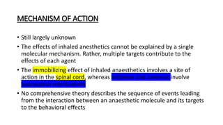 MECHANISM OF ACTION
• Still largely unknown
• The effects of inhaled anesthetics cannot be explained by a single
molecular mechanism. Rather, multiple targets contribute to the
effects of each agent
• The immobilizing effect of inhaled anaesthetics involves a site of
action in the spinal cord, whereas sedation and amnesia involve
supraspinal mechanisms
• No comprehensive theory describes the sequence of events leading
from the interaction between an anaesthetic molecule and its targets
to the behavioral effects
 