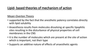 Lipid- based theories of mechanism of action
Meyer-Overton Theory
• supported by the fact that the anesthetic potency correlates directly
with lipid solubility
• Anaesthesia results from molecules dissolving at specific lipophilic
sites resulting in the disturbance of physical properties of cell
membranes in the CNS
• It is the number of molecules which are present at the site of action
which is important, not their type
• Supports an additive nature of effects of anaesthetic agents
 