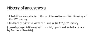 History of anaesthesia
• Inhalational anaesthetics – the most innovative medical discovery of
the 19th century
• Evidence of primitive forms of its use in the 12th/13th century
( use of sponges infiltrated with hashish, opium and herbal aromatics
by Arabian alchemists)
 