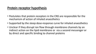Protein receptor hypothesis
• Postulates that protein receptors in the CNS are responsible for the
mechanism of action of inhaled anaesthetics
• Supported by the steep dose-response curve for inhaled anaesthetics
• Unclear if they disrupt ion flow through membrane channels by an
indirect action on the lipid membrane or via a second messenger or
by direct and specific binding to channel proteins
 