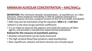 MINIMUM ALVEOLAR CONCENTRATION – MAC/MAC₅₀
DEFINITION: The minimum alveolar concentration , at equilibrium, at 1 Atm
pressure, which produces immobility in 50% of subjects exposed to a
standard noxious stimulus, (surgical incision of skin of 1cm width and depth)
• MAC may also be estimated using the equation: MAC x λ = 1.82 Atm
(where λ is the olive oil-gas partition coefficient)
• it is an index to measure the potency and relate the potency of other
agents, and provides a standard for experimental evaluations
Rational for this measure of anaesthetic potency:
• Alveolar concentration can be easily measured
• The high cerebral blood flow produces rapid equilibration
• Near equilibrium, alveolar and brain tensions are virtually equal
 