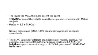 • The lower the MAC, the more potent the agent
• 1.3 MAC of any of the volatile anaesthetics prevents movement in 95% of
subjects
( MAC₉₅ = 1.3 x MAC₅₀ )
• Nitrous oxide alone (MAC -104% ) is unable to produce adequate
anaesthesia
• The MAC values for different anaesthetics are roughly additive. For
example, a mixture of 0.5 MAC of nitrous oxide and 0.5 MAC of
halothane approximates the degree of CNS depression of 1.0 MAC of
isoflurane
 