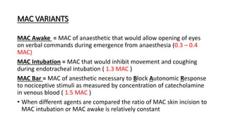 MAC VARIANTS
MAC Awake = MAC of anaesthetic that would allow opening of eyes
on verbal commands during emergence from anaesthesia (0.3 – 0.4
MAC)
MAC Intubation = MAC that would inhibit movement and coughing
during endotracheal intubation ( 1.3 MAC )
MAC Bar = MAC of anesthetic necessary to Block Autonomic Response
to nociceptive stimuli as measured by concentration of catecholamine
in venous blood ( 1.5 MAC )
• When different agents are compared the ratio of MAC skin incision to
MAC intubation or MAC awake is relatively constant
 