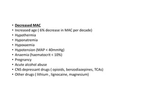• Decreased MAC
• Increased age ( 6% decrease in MAC per decade)
• Hypothermia
• Hyponatremia
• Hypoxaemia
• Hypotension (MAP < 40mmHg)
• Anaemia (haematocrit < 10%)
• Pregnancy
• Acute alcohol abuse
• CNS depressant drugs ( opioids, benzodiazepines, TCAs)
• Other drugs ( lithium , lignocaine, magnesium)
 
