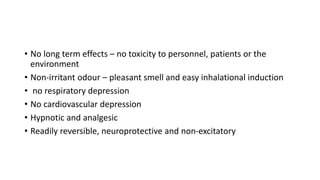 • No long term effects – no toxicity to personnel, patients or the
environment
• Non-irritant odour – pleasant smell and easy inhalational induction
• no respiratory depression
• No cardiovascular depression
• Hypnotic and analgesic
• Readily reversible, neuroprotective and non-excitatory
 