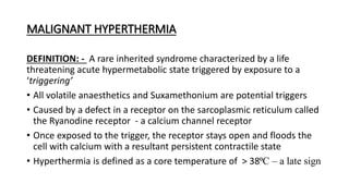 MALIGNANT HYPERTHERMIA
DEFINITION: - A rare inherited syndrome characterized by a life
threatening acute hypermetabolic state triggered by exposure to a
‘triggering’
• All volatile anaesthetics and Suxamethonium are potential triggers
• Caused by a defect in a receptor on the sarcoplasmic reticulum called
the Ryanodine receptor - a calcium channel receptor
• Once exposed to the trigger, the receptor stays open and floods the
cell with calcium with a resultant persistent contractile state
• Hyperthermia is defined as a core temperature of > 38⁰C – a late sign
 