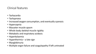 Clinical features
• Tachycardia
• Tachypnoea
• Increased oxygen consumption, and eventually cyanosis
• Hypercapnia
• Masseter muscle spasm
• Whole body skeletal muscle rigidity
• Metabolic and respiratory acidosis
• Hyperkalaemia
• Hyperthermia – a late sign
• Myoglobinuria
• Multiple organ failure and coagulopathy if left untreated
 