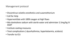 Management protocol
• Discontinue volatile anesthetics and suxamethonium
• Call for Help
• Hyperventilate with 100% oxygen at high flows
• Mix dantrolene sodium with sterile water and administer 2.5mg/kg IV
ASAP
• Institute cooling measures
• Treat complications ( dysarhythmias, hyperkalaemia, acidosis)
• Transfer to ICU
 
