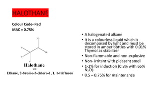 HALOTHANE
Colour Code- Red
MAC = 0.75%
• A halogenated alkane
• It is a colourless liquid which is
decomposed by light and must be
stored in amber bottles with 0.01%
Thymol as stabilizer
• Non-flammable and non-explosive
• Non- irritant with pleasant smell
• 1-2% for induction (0.8% with 65%
N₂O)
• 0.5 – 0.75% for maintenance
 