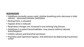 RESPIRATORY
• Halothane normally causes rapid, shallow breathing and a decrease in tidal
volume - decreased alveolar ventilation
• Resting PaCo₂ is elevated
• Hypoxic drive is reduced
• Respiratory changes are increased in pre-existing lung disease
• Halothane is a potent bronchodilator- may reverse asthma induced
bronchospasm
• Inhibits salivary and bronchial secretions
• Promotes post-operative hypoxia and atelectasis by depressing mucociliary
action
 