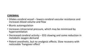 CEREBRAL
• Dilates cerebral vessel – lowers cerebral vascular resistance and
increases blood volume and flow
• Blunts autoregulation
• Increases intracranial pressure, which may be minimized by
hyperventilation
• Decreased cerebral activity – EEG slowing and some reduction in
metabolic oxygen demand
• Potent anesthetic, but no analgesic effects. Slow recovery with
noticeable ‘hangover effect’
 