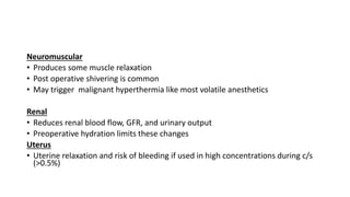 Neuromuscular
• Produces some muscle relaxation
• Post operative shivering is common
• May trigger malignant hyperthermia like most volatile anesthetics
Renal
• Reduces renal blood flow, GFR, and urinary output
• Preoperative hydration limits these changes
Uterus
• Uterine relaxation and risk of bleeding if used in high concentrations during c/s
(>0.5%)
 