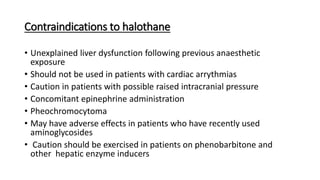 Contraindications to halothane
• Unexplained liver dysfunction following previous anaesthetic
exposure
• Should not be used in patients with cardiac arrythmias
• Caution in patients with possible raised intracranial pressure
• Concomitant epinephrine administration
• Pheochromocytoma
• May have adverse effects in patients who have recently used
aminoglycosides
• Caution should be exercised in patients on phenobarbitone and
other hepatic enzyme inducers
 