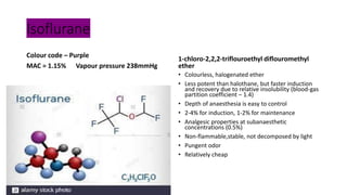 Isoflurane
Colour code – Purple
MAC = 1.15% Vapour pressure 238mmHg
1-chloro-2,2,2-triflouroethyl diflouromethyl
ether
• Colourless, halogenated ether
• Less potent than halothane, but faster induction
and recovery due to relative insolubility (blood-gas
partition coefficient – 1.4)
• Depth of anaesthesia is easy to control
• 2-4% for induction, 1-2% for maintenance
• Analgesic properties at subanaesthetic
concentrations (0.5%)
• Non-flammable,stable, not decomposed by light
• Pungent odor
• Relatively cheap
 