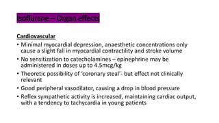Isoflurane – Organ effects
Cardiovascular
• Minimal myocardial depression, anaesthetic concentrations only
cause a slight fall in myocardial contractility and stroke volume
• No sensitization to catecholamines – epinephrine may be
administered in doses up to 4.5mcg/kg
• Theoretic possibility of ‘coronary steal’- but effect not clinically
relevant
• Good peripheral vasodilator, causing a drop in blood pressure
• Reflex sympathetic activity is increased, maintaining cardiac output,
with a tendency to tachycardia in young patients
 