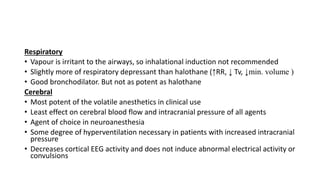 Respiratory
• Vapour is irritant to the airways, so inhalational induction not recommended
• Slightly more of respiratory depressant than halothane (↑RR, ↓ Tv, ↓min. volume )
• Good bronchodilator. But not as potent as halothane
Cerebral
• Most potent of the volatile anesthetics in clinical use
• Least effect on cerebral blood flow and intracranial pressure of all agents
• Agent of choice in neuroanesthesia
• Some degree of hyperventilation necessary in patients with increased intracranial
pressure
• Decreases cortical EEG activity and does not induce abnormal electrical activity or
convulsions
 
