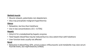 Skeletal muscle
• Muscle relaxant, potentiates non-depolarizers
• Also may precipitate malignant hyperthermia
Uterus
• Relaxation, but less than halothane
• Use in low concentrations ( 0.5 – 0.75%)
Hepatic
• Only 0.2 % is metabolized by hepatic enzymes
• Total hepatic blood flow may be reduced but to a less extent than with halothane
• Liver function tests usually not affected
Renal
• Reduction in blood flow, GFR, urinary output, triflouroacetic acid metabolite may raise serum
fluoride levels, but nephrotoxicity unlikely
 
