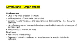Sevoflurane – Organ effects
Cardiovascular
• Little or no direct effect on the heart
• Mild depression of myocardial contractility
• Systemic vascular resistance and blood pressure decline slightly – less than with
isoflurane
• Lack of compensatory increase in heart rate may lead to impaired maintenance of
cardiac output
• May prolong QT interval (infants)
Respiratory
• Non- irritant to the airways
• Depresses respiration and reverses bronchospasm to an extent similar to
isoflurane
 