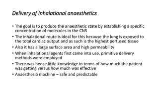 Delivery of Inhalational anaesthetics
• The goal is to produce the anaesthetic state by establishing a specific
concentration of molecules in the CNS
• The inhalational route is ideal for this because the lung is exposed to
the total cardiac output and as such is the highest perfused tissue
• Also it has a large surface area and high permeability
• When inhalational agents first came into use, primitive delivery
methods were employed
• There was hence little knowledge in terms of how much the patient
was getting versus how much was effective
• Anaesthesia machine – safe and predictable
 
