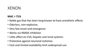 XENON
MAC = 71%
• Noble gas that Has been long known to have anesthetic effects
• Odorless, non-explosive,
• Very fast onset and emergence
• Works via NMDA inhibition
• Little effect on CVS, hepatic and renal systems
• Protective against neuronal ischemia
• Cost and limited availability limit widespread use
 