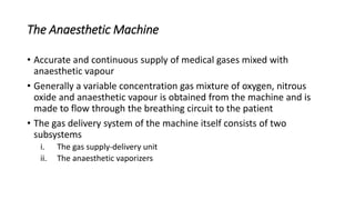 The Anaesthetic Machine
• Accurate and continuous supply of medical gases mixed with
anaesthetic vapour
• Generally a variable concentration gas mixture of oxygen, nitrous
oxide and anaesthetic vapour is obtained from the machine and is
made to flow through the breathing circuit to the patient
• The gas delivery system of the machine itself consists of two
subsystems
i. The gas supply-delivery unit
ii. The anaesthetic vaporizers
 