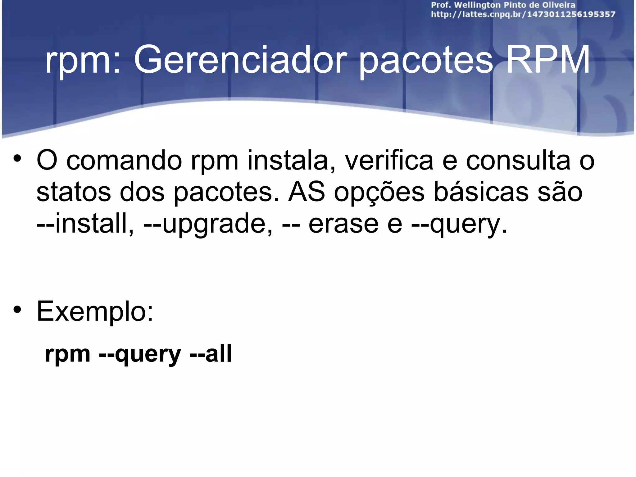 rpm: Gerenciador pacotes RPM


    O comando rpm instala, verifica e consulta o
    statos dos pacotes. AS opções básicas são
    --install, --upgrade, -- erase e --query.


    Exemplo:
    rpm --query --all
 