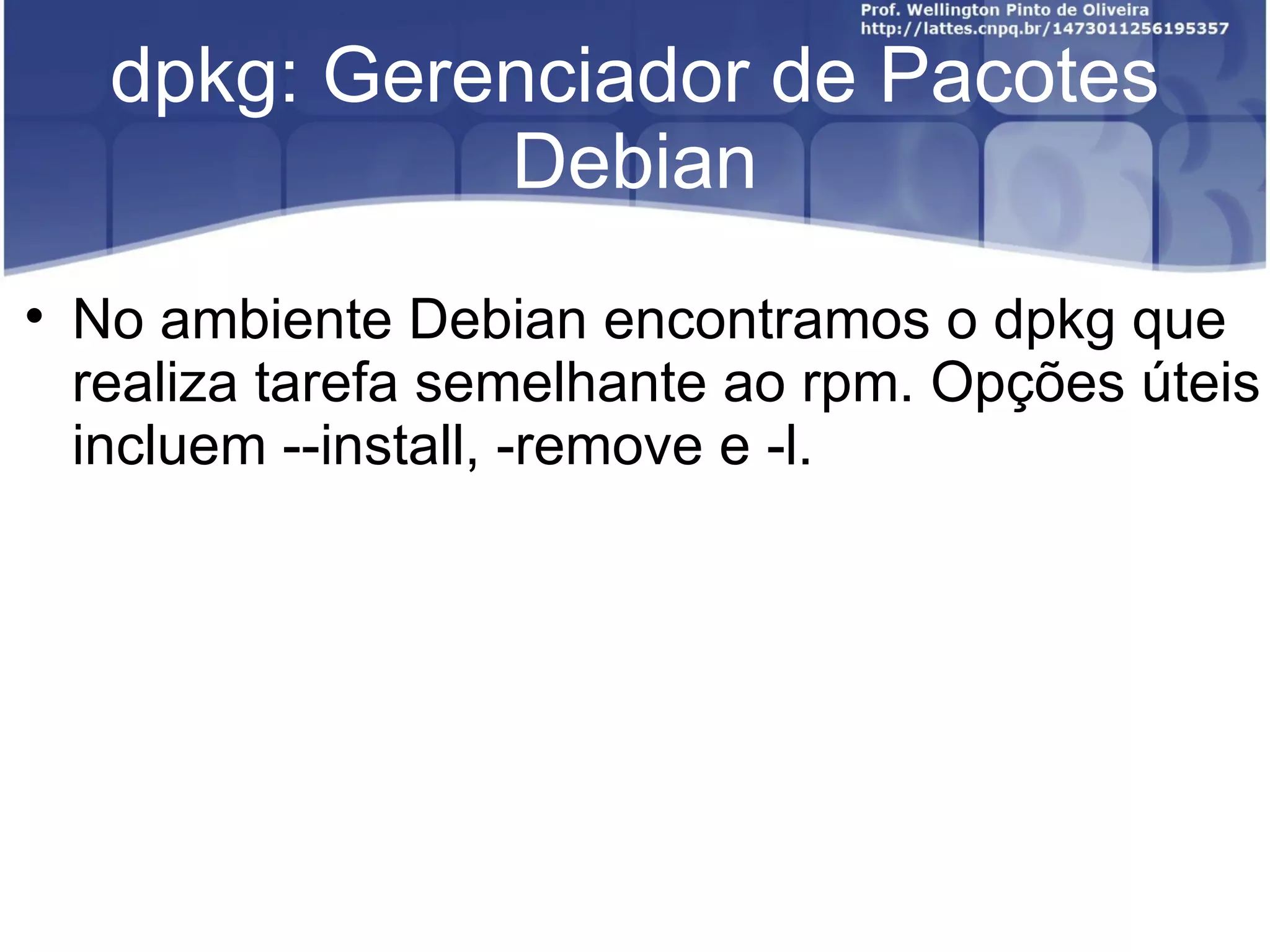 dpkg: Gerenciador de Pacotes
               Debian

    No ambiente Debian encontramos o dpkg que
    realiza tarefa semelhante ao rpm. Opções úteis
    incluem --install, -remove e -l.
 